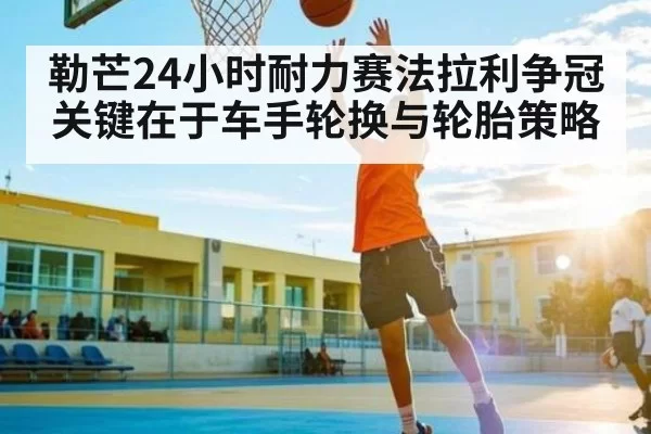 勒芒24小时耐力赛法拉利争冠关键在于车手轮换与轮胎策略